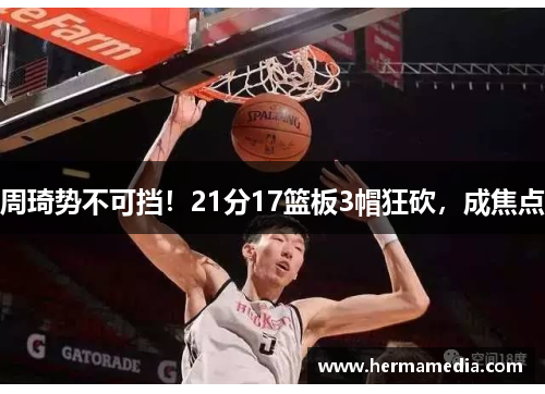 周琦势不可挡！21分17篮板3帽狂砍，成焦点